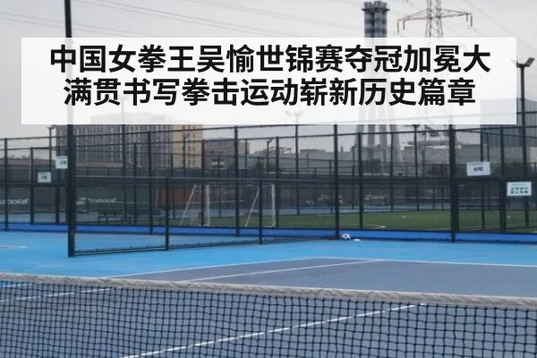 中国女拳王吴愉世锦赛夺冠加冕大满贯书写拳击运动崭新历史篇章
