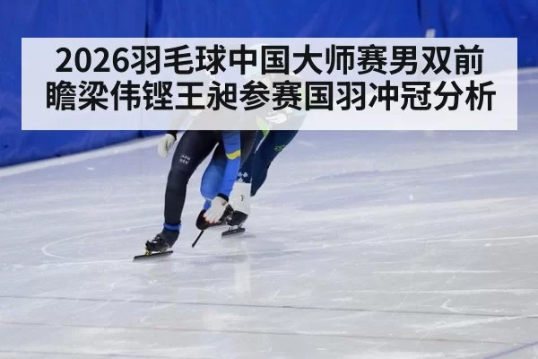 2026羽毛球中国大师赛男双前瞻梁伟铿王昶参赛国羽冲冠分析