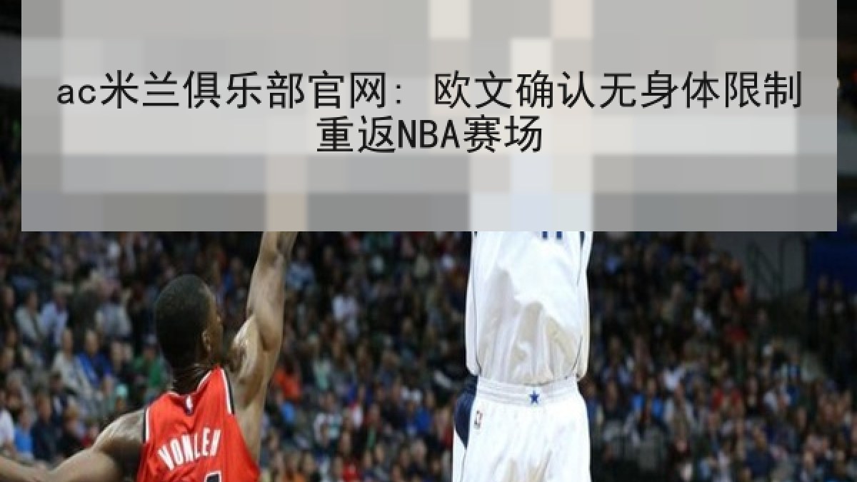 ac米兰俱乐部官网: 欧文确认无身体限制重返NBA赛场 ac米兰俱乐部官网: 欧文确认无身体限制重返NBA赛场